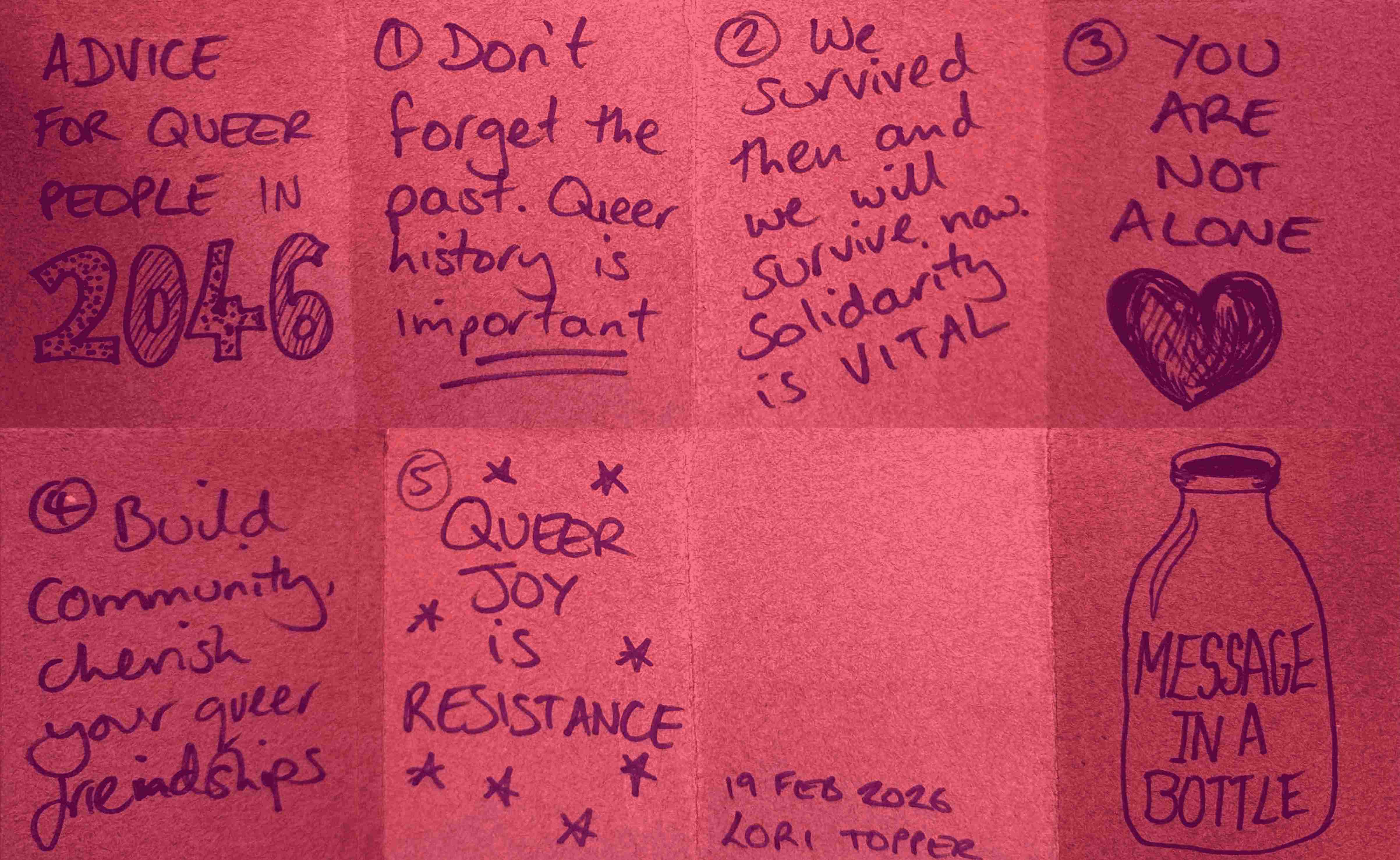 A scan of Lorraine's zine, reading: Advice for queer people in 2046. 1: Don't forget the past. Queer history is important. 2: We survived then and we will survive now. Solidarity is vital. 3: You are not alone. 4: Build community, cherish your queer friendships. 5: Queer joy is queer resistance. 19 Feb 2026, Lori Topper. Message in a bottle.